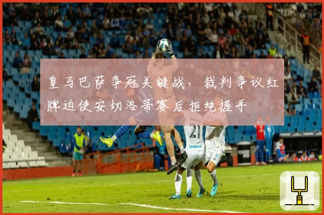 皇马巴萨争冠关键战，裁判争议红牌迫使安切洛蒂赛后拒绝握手