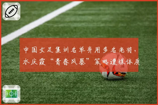 中国女足集训名单弃用多名老将，水庆霞“青春风暴”策略遭媒体质疑