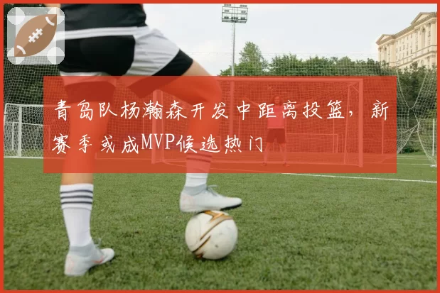 青岛队杨瀚森开发中距离投篮，新赛季或成MVP候选热门