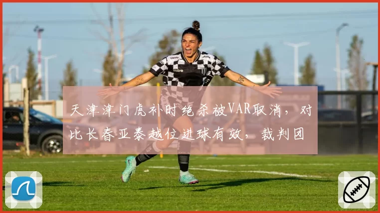 天津津门虎补时绝杀被VAR取消，对比长春亚泰越位进球有效，裁判团队判罚混乱