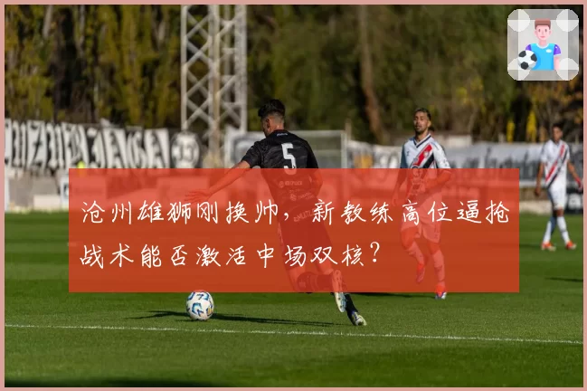 沧州雄狮刚换帅，新教练高位逼抢战术能否激活中场双核？