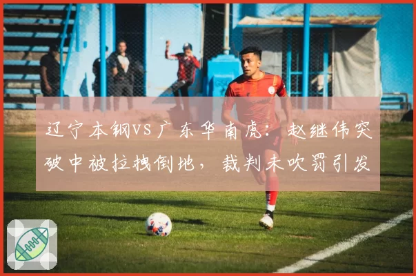 辽宁本钢vs广东华南虎：赵继伟突破中被拉拽倒地，裁判未吹罚引发杨鸣怒吼