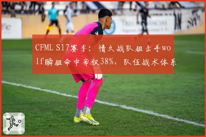 CFML S17赛季：情久战队狙击手wolf瞬狙命中率仅38%，队伍战术体系崩盘