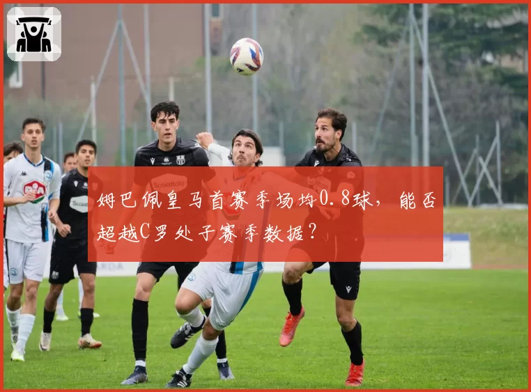 姆巴佩皇马首赛季场均0.8球，能否超越C罗处子赛季数据？