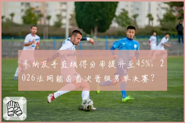 辛纳反手直线得分率提升至45%，2026法网能否首次晋级男单决赛？