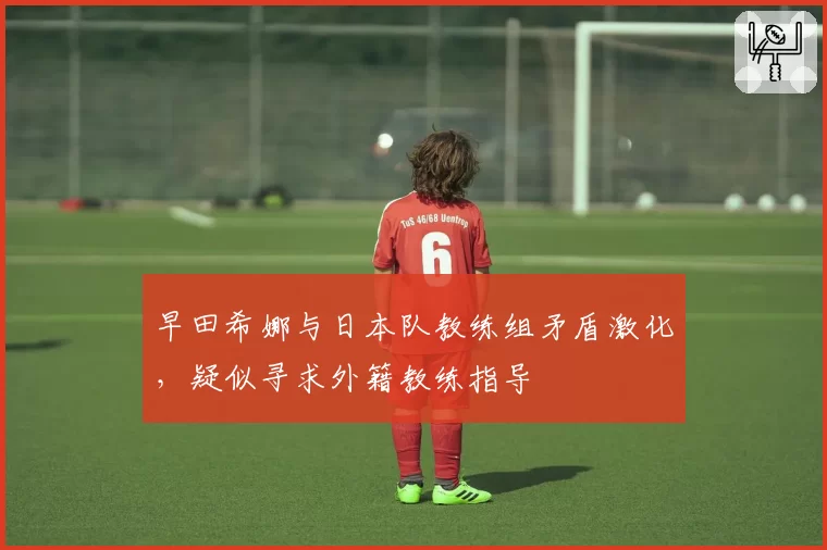 早田希娜与日本队教练组矛盾激化,疑似寻求外籍教练指导