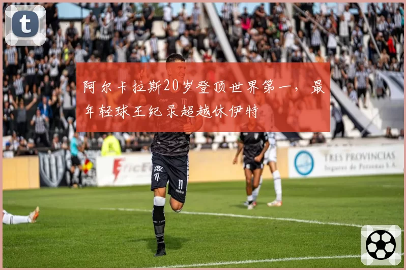 阿尔卡拉斯20岁登顶世界第一，最年轻球王纪录超越休伊特
