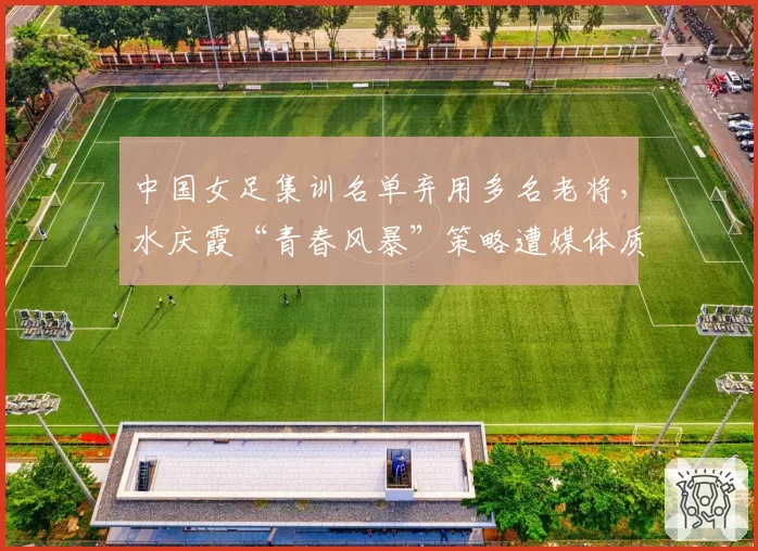 中国女足集训名单弃用多名老将，水庆霞“青春风暴”策略遭媒体质疑