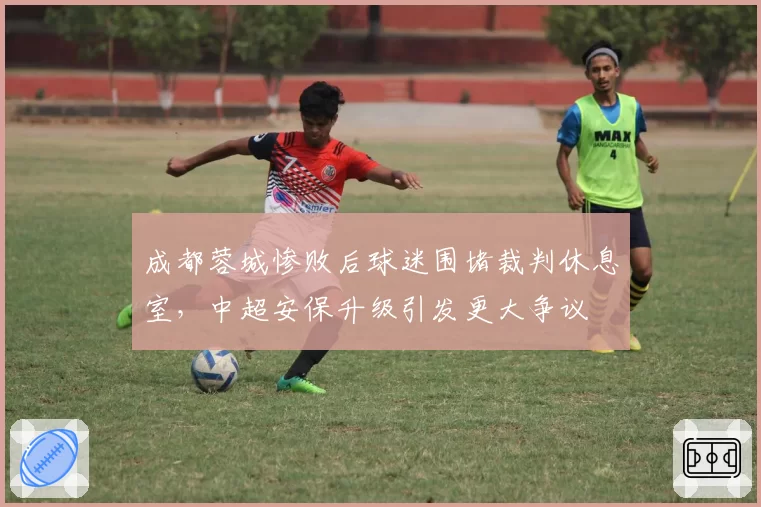成都蓉城惨败后球迷围堵裁判休息室，中超安保升级引发更大争议