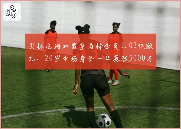 贝林厄姆加盟皇马转会费1.03亿欧元，20岁中场身价一年暴涨5000万
