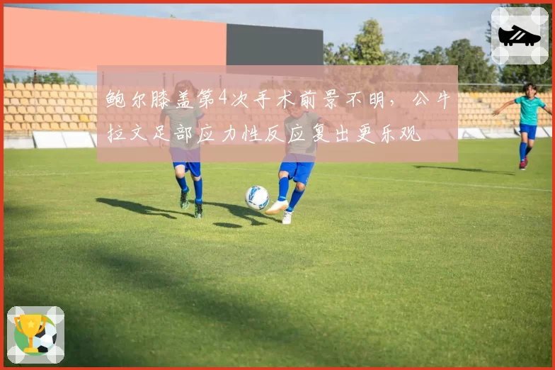 鲍尔膝盖第4次手术前景不明，公牛拉文足部应力性反应复出更乐观