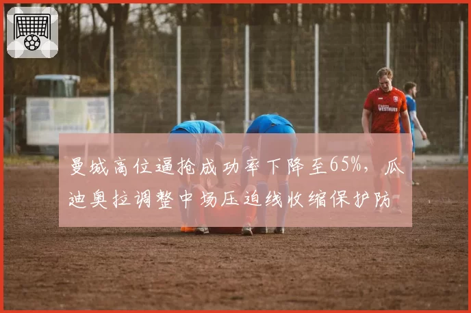 曼城高位逼抢成功率下降至65%，瓜迪奥拉调整中场压迫线收缩保护防线