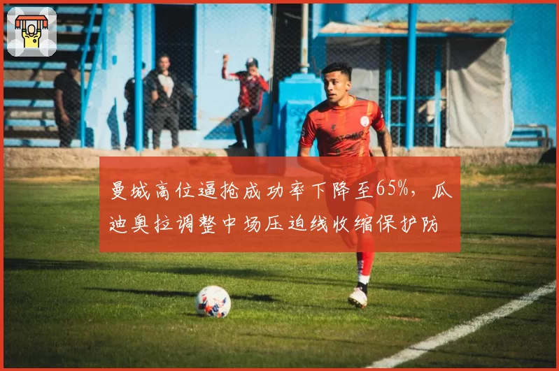 曼城高位逼抢成功率下降至65%，瓜迪奥拉调整中场压迫线收缩保护防线