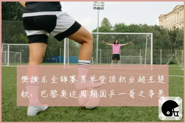 樊振东全锦赛男单登顶积分超王楚钦，巴黎奥运周期国乒一哥之争悬念再起