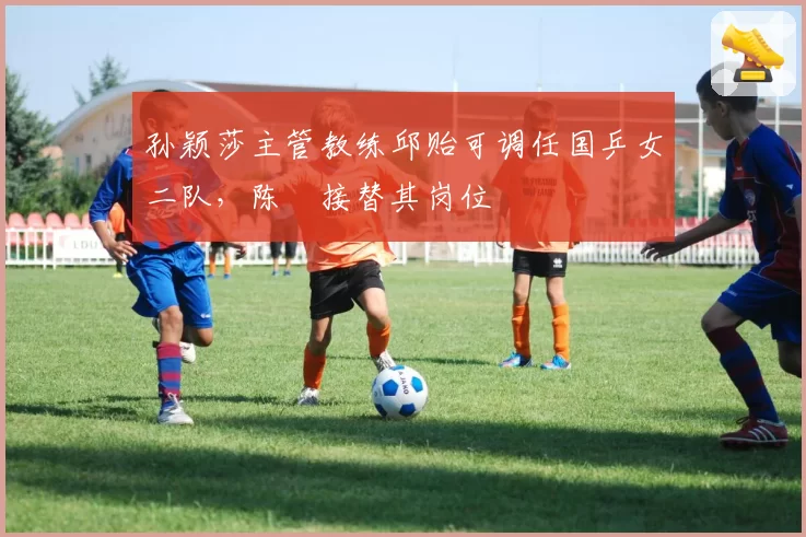 孙颖莎主管教练邱贻可调任国乒女二队，陈玘接替其岗位