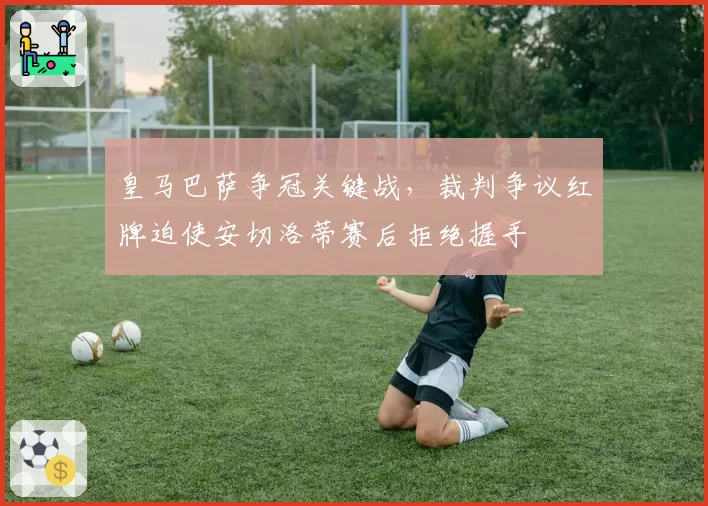 皇马巴萨争冠关键战，裁判争议红牌迫使安切洛蒂赛后拒绝握手