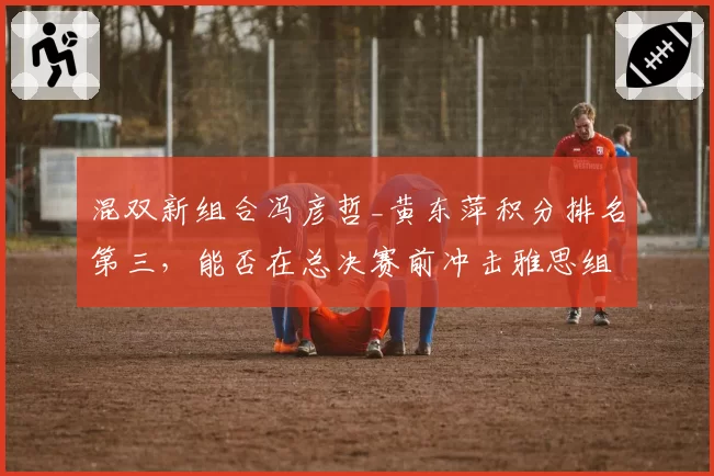 混双新组合冯彦哲_黄东萍积分排名第三，能否在总决赛前冲击雅思组合？