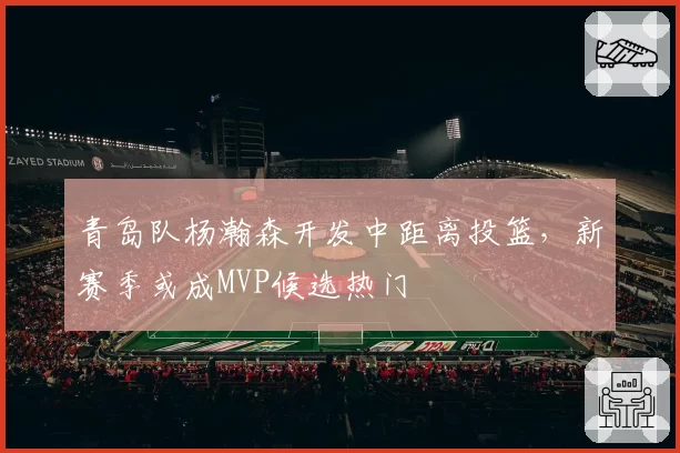 青岛队杨瀚森开发中距离投篮，新赛季或成MVP候选热门