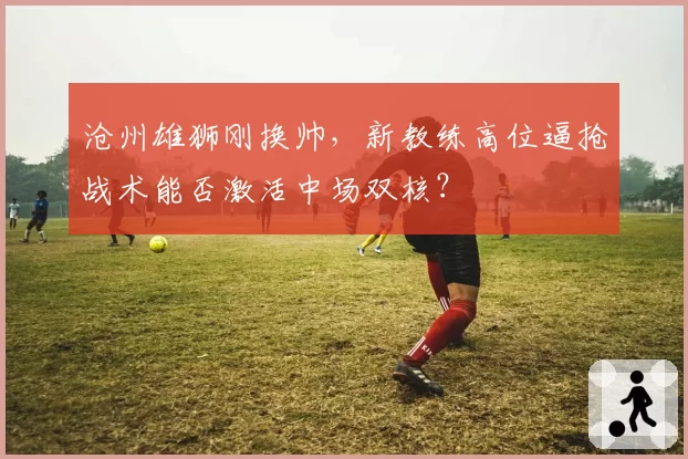 沧州雄狮刚换帅，新教练高位逼抢战术能否激活中场双核？