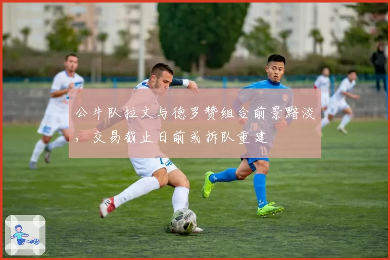 公牛队拉文与德罗赞组合前景黯淡，交易截止日前或拆队重建