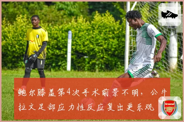 鲍尔膝盖第4次手术前景不明，公牛拉文足部应力性反应复出更乐观