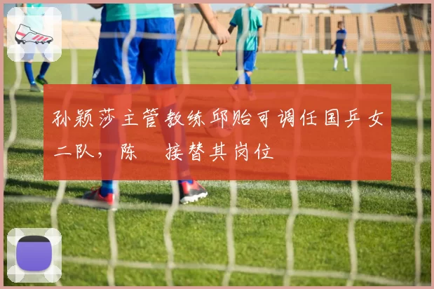 孙颖莎主管教练邱贻可调任国乒女二队，陈玘接替其岗位
